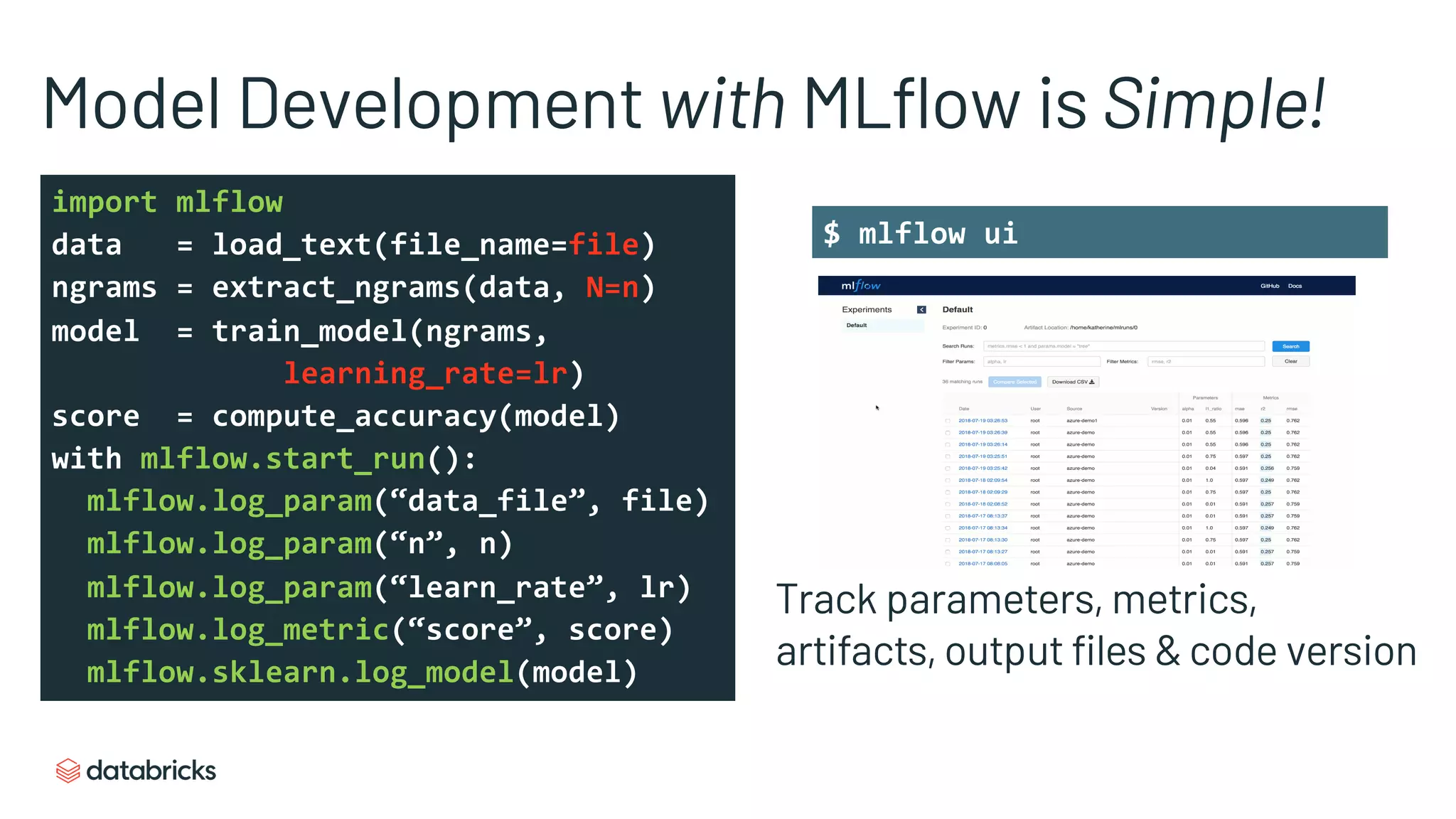 $ mlflow ui
Model Development with MLflow is Simple!
import mlflow
data = load_text(file_name=file)
ngrams = extract_ngrams(data, N=n)
model = train_model(ngrams,
learning_rate=lr)
score = compute_accuracy(model)
with mlflow.start_run():
mlflow.log_param(“data_file”, file)
mlflow.log_param(“n”, n)
mlflow.log_param(“learn_rate”, lr)
mlflow.log_metric(“score”, score)
mlflow.sklearn.log_model(model)
Track parameters, metrics,
artifacts, output files & code version
Search using UI or API
 