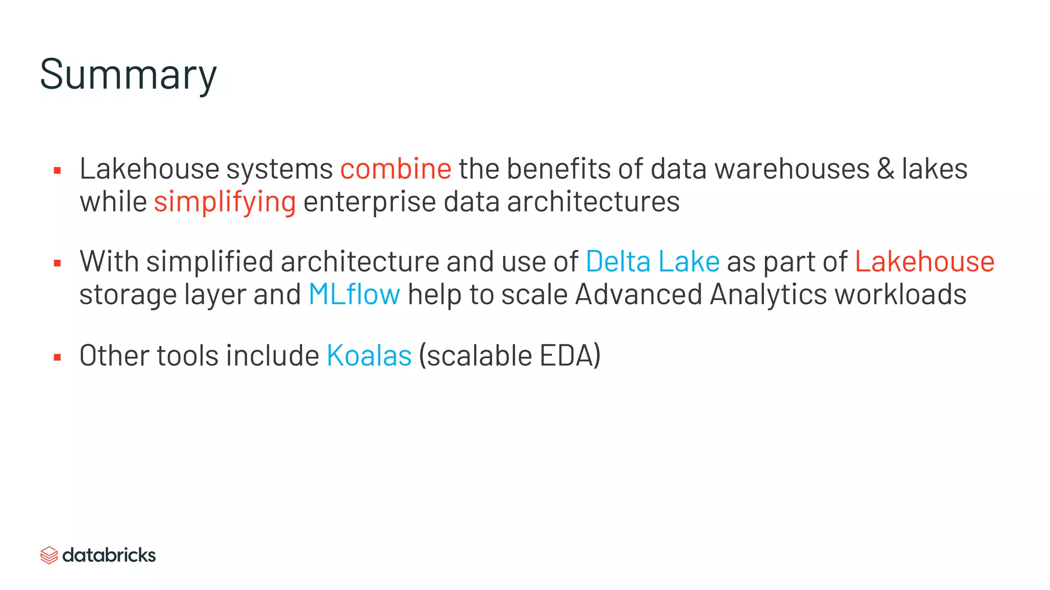 Summary
§ Lakehouse systems combine the benefits of data warehouses & lakes
while simplifying enterprise data architectures
§ With simplified architecture and use of Delta Lake as part of Lakehouse
storage layer and MLflow help to scale Advanced Analytics workloads
§ Other tools include Koalas (scalable EDA)
 