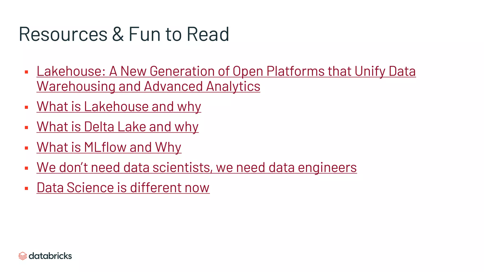 Resources & Fun to Read
§ Lakehouse: A New Generation of Open Platforms that Unify Data
Warehousing and Advanced Analytics
§ What is Lakehouse and why
§ What is Delta Lake and why
§ What is MLflow and Why
§ We don’t need data scientists, we need data engineers
§ Data Science is different now
 
