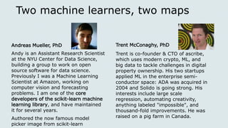 Two machine learners, two maps
Andreas Mueller, PhD
Andy is an Assistant Research Scientist
at the NYU Center for Data Science,
building a group to work on open
source software for data science.
Previously I was a Machine Learning
Scientist at Amazon, working on
computer vision and forecasting
problems. I am one of the core
developers of the scikit-learn machine
learning library, and have maintained
it for several years.
Authored the now famous model
picker image from scikit-learn
Trent McConaghy, PhD
Trent is co-founder & CTO of ascribe,
which uses modern crypto, ML, and
big data to tackle challenges in digital
property ownership. His two startups
applied ML in the enterprise semi-
conductor space: ADA was acquired in
2004 and Solido is going strong. His
interests include large scale
regression, automating creativity,
anything labeled "impossible", and
thousand-fold improvements. He was
raised on a pig farm in Canada.
 