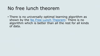 No free lunch theorem
• There is no universally optimal learning algorithm as
shown by the No Free Lunch Theorem: There is no
algorithm which is better than all the rest for all kinds
of data.
 