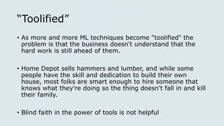 “Toolified”
• As more and more ML techniques become "toolified" the
problem is that the business doesn't understand that the
hard work is still ahead of them.
• Home Depot sells hammers and lumber, and while some
people have the skill and dedication to build their own
house, most folks are smart enough to hire someone that
knows what they're doing so the thing doesn't fall in and kill
their family.
• Blind faith in the power of tools is not helpful
 