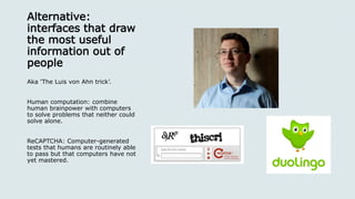 Alternative:
interfaces that draw
the most useful
information out of
people
Aka ‘The Luis von Ahn trick’.
Human computation: combine
human brainpower with computers
to solve problems that neither could
solve alone.
ReCAPTCHA: Computer-generated
tests that humans are routinely able
to pass but that computers have not
yet mastered.
 