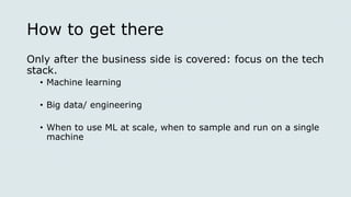 How to get there
Only after the business side is covered: focus on the tech
stack.
• Machine learning
• Big data/ engineering
• When to use ML at scale, when to sample and run on a single
machine
 