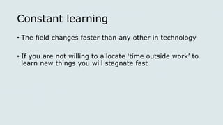 Constant learning
• The field changes faster than any other in technology
• If you are not willing to allocate ‘time outside work’ to
learn new things you will stagnate fast
 