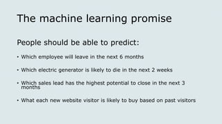 The machine learning promise
People should be able to predict:
• Which employee will leave in the next 6 months
• Which electric generator is likely to die in the next 2 weeks
• Which sales lead has the highest potential to close in the next 3
months
• What each new website visitor is likely to buy based on past visitors
 