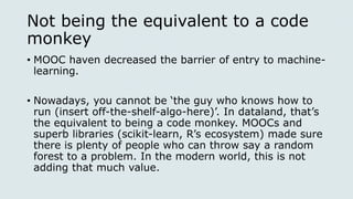 Not being the equivalent to a code
monkey
• MOOC haven decreased the barrier of entry to machine-
learning.
• Nowadays, you cannot be ‘the guy who knows how to
run (insert off-the-shelf-algo-here)’. In dataland, that’s
the equivalent to being a code monkey. MOOCs and
superb libraries (scikit-learn, R’s ecosystem) made sure
there is plenty of people who can throw say a random
forest to a problem. In the modern world, this is not
adding that much value.
 