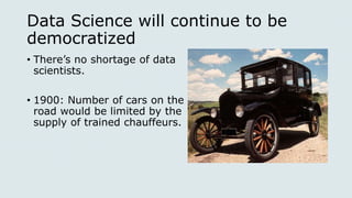 Data Science will continue to be
democratized
• There’s no shortage of data
scientists.
• 1900: Number of cars on the
road would be limited by the
supply of trained chauffeurs.
 