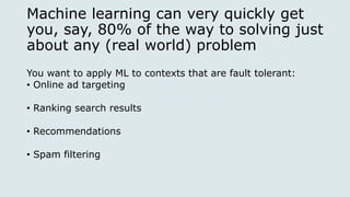 Machine learning can very quickly get
you, say, 80% of the way to solving just
about any (real world) problem
You want to apply ML to contexts that are fault tolerant:
• Online ad targeting
• Ranking search results
• Recommendations
• Spam filtering
 