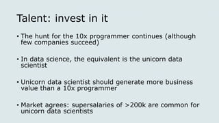Talent: invest in it
• The hunt for the 10x programmer continues (although
few companies succeed)
• In data science, the equivalent is the unicorn data
scientist
• Unicorn data scientist should generate more business
value than a 10x programmer
• Market agrees: supersalaries of >200k are common for
unicorn data scientists
 