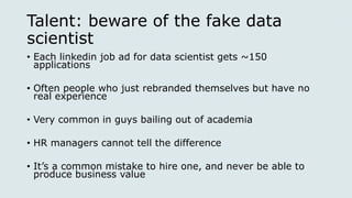 Talent: beware of the fake data
scientist
• Each linkedin job ad for data scientist gets ~150
applications
• Often people who just rebranded themselves but have no
real experience
• Very common in guys bailing out of academia
• HR managers cannot tell the difference
• It’s a common mistake to hire one, and never be able to
produce business value
 