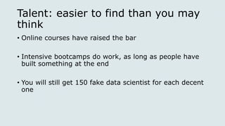 Talent: easier to find than you may
think
• Online courses have raised the bar
• Intensive bootcamps do work, as long as people have
built something at the end
• You will still get 150 fake data scientist for each decent
one
 