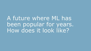 A future where ML has
been popular for years.
How does it look like?
 