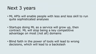 Next 3 years
• ML APIs will enable people with less and less skill to run
quite sophisticated analyses
• Startups doing ML as a service will grow up, then
contract. ML will stop being a key competitive
advantage on most (not all) domains
• Blind faith in the power of tools will lead to wrong
decisions, which will lead to a backslash
 
