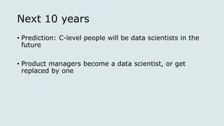 Next 10 years
• Prediction: C-level people will be data scientists in the
future
• Product managers become a data scientist, or get
replaced by one
 