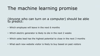 The machine learning promise
(Anyone who can turn on a computer) should be able
to predict:
• Which employee will leave in the next 6 months
• Which electric generator is likely to die in the next 2 weeks
• Which sales lead has the highest potential to close in the next 3 months
• What each new website visitor is likely to buy based on past visitors
 