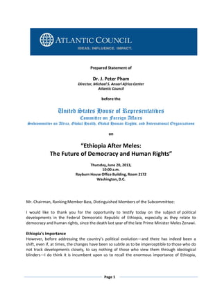 Prepared Statement of

Dr. J. Peter Pham
Director, Michael S. Ansari Africa Center
Atlantic Council

before the

United States House of Representatives
Committee on Foreign Affairs

Subcommittee on Africa, Global Health, Global Human Rights, and International Organizations
on

“Ethiopia After Meles:
The Future of Democracy and Human Rights”
Thursday, June 20, 2013,
10:00 a.m.
Rayburn House Office Building, Room 2172
Washington, D.C.

Mr. Chairman, Ranking Member Bass, Distinguished Members of the Subcommittee:
I would like to thank you for the opportunity to testify today on the subject of political
developments in the Federal Democratic Republic of Ethiopia, especially as they relate to
democracy and human rights, since the death last year of the late Prime Minister Meles Zenawi.
Ethiopia’s Importance
However, before addressing the country’s political evolution—and there has indeed been a
shift, even if, at times, the changes have been so subtle as to be imperceptible to those who do
not track developments closely, to say nothing of those who view them through ideological
blinders—I do think it is incumbent upon us to recall the enormous importance of Ethiopia,

Page 1

 