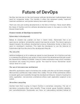 Future of DevOps
DevOps has become on the most popular software development methodologies being
used by companies today. The benefits it offers like enhanced quality, improved
customer satisfaction, and quicker delivery has made it popular.
There are new and exciting developments in the field of DevOps. These would affect
the future of DevOps and the software development sector in the years to come. We
discuss these trends.
Future trends of DevOps to watch for
Kubernetes in development
Bahaa Al Zubaidi has pointed out that in recent times, Kubernetes that is an
open-source container orchestration system has become a trend. This trend is going to
expand towards the software development process. Kubernetes cluster is likely to be
used on developer’s machines. This helps the developers to use the features of
Kubernetes right from the start of the development lifecycle.
The role of AI
Artificial Intelligence or AI is making an impact in every business. AI in DevOps can help
in increasing the efficiency and speed of every level of the development lifecycle as per
the experience of Bahaa Al Zubaidi. Using AI makes automation easy, which increases
convenient and makes the process quicker. The need for human intervention would
reduce when AI is used.
The use of microservices architecture
Monolithic applications need to be broken into smaller units that can be better managed.
Microservices architecture helps makes this a reality. The use of this architecture allows
increased agility and scalability through the development lifecycle. Instead of scaling the
entire application, microservices architecture allows each application segment to be
scaled.
Serverless computing
Another trend that is going to impact DevOps is serverless computing. The use of
serverless computing offers many benefits. These include speed, flexibility, reliability,
and cost-effectiveness. Businesses can focus on value-adding activities instead of
 