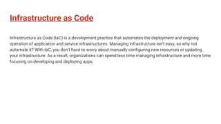 Infrastructure as Code
Infrastructure as Code (IaC) is a development practice that automates the deployment and ongoing
operation of application and service infrastructures. Managing infrastructure isn’t easy, so why not
automate it? With IaC, you don’t have to worry about manually configuring new resources or updating
your infrastructure. As a result, organizations can spend less time managing infrastructure and more time
focusing on developing and deploying apps.
 