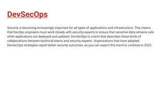 DevSecOps
Security is becoming increasingly important for all types of applications and infrastructure. This means
that DevOps engineers must work closely with security experts to ensure that sensitive data remains safe
while applications are deployed and updated. DevSecOps is a term that describes these kinds of
collaborations between technical teams and security experts. Organizations that have adopted
DevSecOps strategies report better security outcomes, so you can expect this trend to continue in 2022.
 