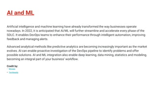 AI and ML
Artificial intelligence and machine learning have already transformed the way businesses operate
nowadays. In 2022, it is anticipated that AI/ML will further streamline and accelerate every phase of the
SDLC. It enables DevOps teams to enhance their performance through intelligent automation, improving
feedback and managing alerts.
Advanced analytical methods like predictive analytics are becoming increasingly important as the market
evolves. AI can enable proactive investigation of the DevOps pipeline to identify problems and offer
possible solutions. AI and ML integration also enable deep learning, data mining, statistics and modeling,
becoming an integral part of your business’ workflow.
Credit by:
- Devops
- Techbeatly
 