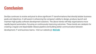 Conclusion
DevOps continues to evolve and pivot to drive significant IT transformations that directly bolster business
goals and objectives. It will assist in enhancing the company’s ability to design, produce, launch and
maintain high-quality software development solutions. The above trends will help organizations move
rapidly beyond automation, focusing on continuously improving outcomes. These trends are catalysts for
creating a regular and dependable release pipeline and building better communication between
development, IT and business teams.: Visit our website @ WeCode
 