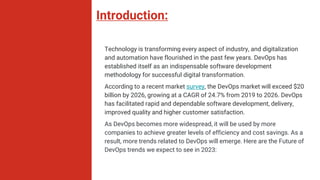 Introduction:
Technology is transforming every aspect of industry, and digitalization
and automation have flourished in the past few years. DevOps has
established itself as an indispensable software development
methodology for successful digital transformation.
According to a recent market survey, the DevOps market will exceed $20
billion by 2026, growing at a CAGR of 24.7% from 2019 to 2026. DevOps
has facilitated rapid and dependable software development, delivery,
improved quality and higher customer satisfaction.
As DevOps becomes more widespread, it will be used by more
companies to achieve greater levels of efficiency and cost savings. As a
result, more trends related to DevOps will emerge. Here are the Future of
DevOps trends we expect to see in 2023:
 