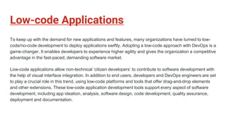 Low-code Applications
To keep up with the demand for new applications and features, many organizations have turned to low-
code/no-code development to deploy applications swiftly. Adopting a low-code approach with DevOps is a
game-changer. It enables developers to experience higher agility and gives the organization a competitive
advantage in the fast-paced, demanding software market.
Low-code applications allow non-technical ‘citizen developers’ to contribute to software development with
the help of visual interface integration. In addition to end users, developers and DevOps engineers are set
to play a crucial role in this trend, using low-code platforms and tools that offer drag-and-drop elements
and other extensions. These low-code application development tools support every aspect of software
development, including app ideation, analysis, software design, code development, quality assurance,
deployment and documentation.
 