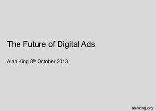 The Future of Digital Ads
Alan King 8th October 2013
alanking.org
 