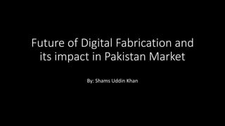 Future of Digital Fabrication and
its impact in Pakistan Market
By: Shams Uddin Khan
 