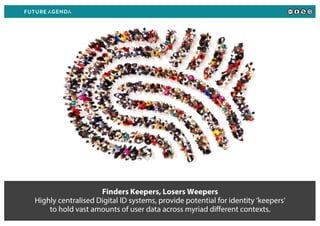 Finders Keepers, Losers Weepers
Highly centralised Digital ID systems, provide potential for identity ‘keepers’
to hold vast amounts of user data across myriad different contexts.
 