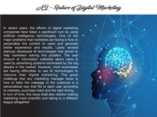 In recent years, the eﬀorts of digital marketing
companies have taken a signiﬁcant turn by using
artiﬁcial intelligence technologies. One of the
major problems that marketers are facing is how to
personalize the content to users and generate
better experience and results. Lately several
startups developed AI technologies that aimed to
help marketers solving this problem. The vast
amount of information collected about users is
used by advertising systems dominated by the big
players in the market. However, most businesses
are having diﬃculties to use AI technologies to
improve their digital marketing. The great
challenge that any marketing manager faces is
how to tailor the message to the customer in a
personalized way that ﬁts to each user according
to interests, purchase intent and the right timing.
In turn of time, this issue shall also resolve making
marketing more scientiﬁc and taking to a diﬀerent
league altogether!
 