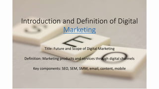 Introduction and Definition of Digital
Marketing
Title: Future and Scope of Digital Marketing
Definition: Marketing products and services through digital channels
Key components: SEO, SEM, SMM, email, content, mobile
 