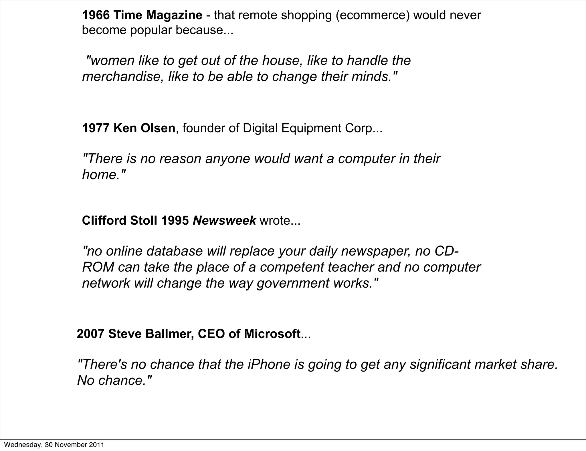 1966 Time Magazine - that remote shopping (ecommerce) would never
                    become popular because...

                    "women like to get out of the house, like to handle the
                    merchandise, like to be able to change their minds."


                    1977 Ken Olsen, founder of Digital Equipment Corp...

                    "There is no reason anyone would want a computer in their
                    home."


                    Clifford Stoll 1995 Newsweek wrote...

                    "no online database will replace your daily newspaper, no CD-
                    ROM can take the place of a competent teacher and no computer
                    network will change the way government works."


                   2007 Steve Ballmer, CEO of Microsoft...

                   "There's no chance that the iPhone is going to get any significant market share.
                   No chance."



Wednesday, 30 November 2011
 