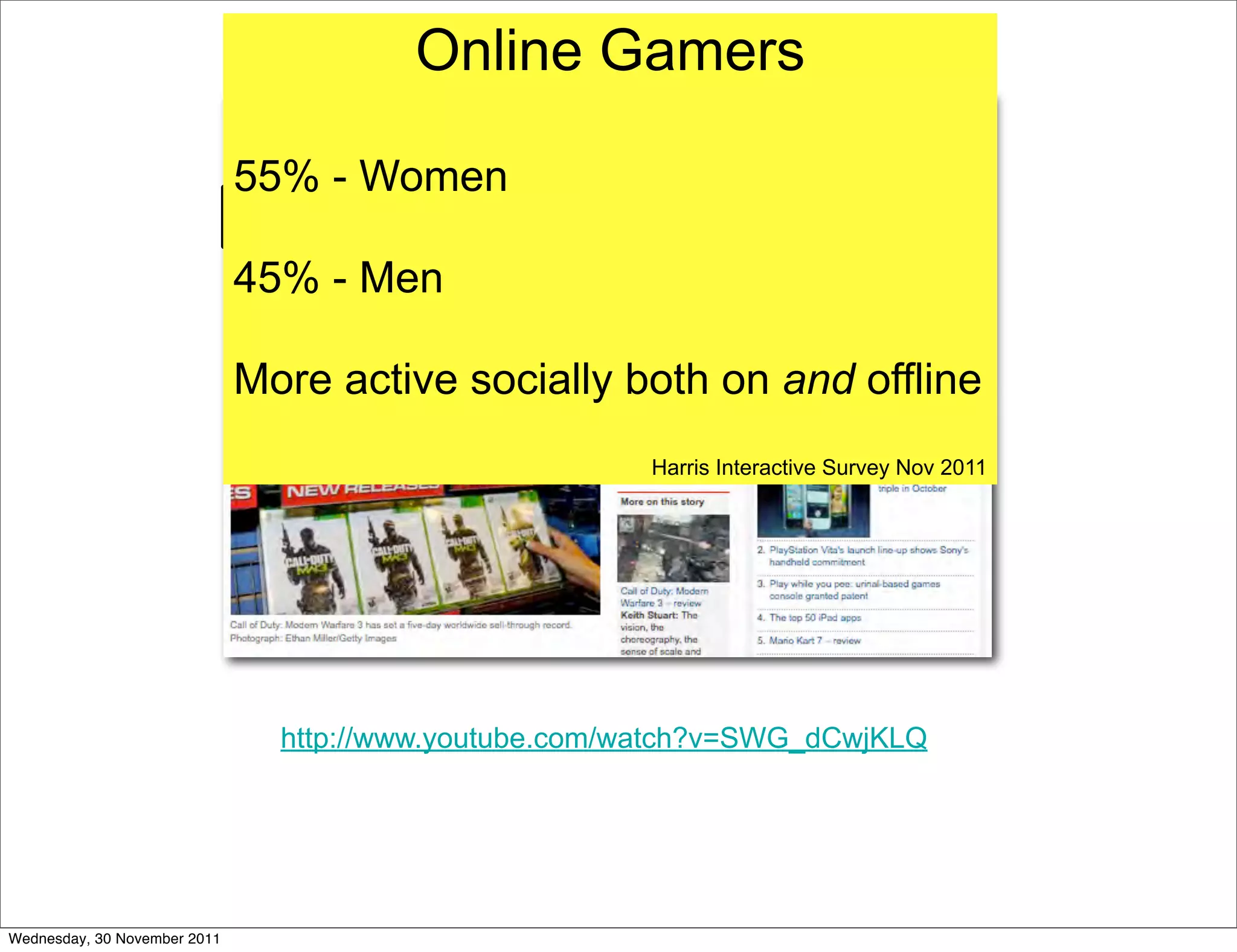Gaming is huge...
                                     Online Gamers

                              55% - Women

                              45% - Men

                              More active socially both on and offline
                                                        Harris Interactive Survey Nov 2011




                                http://www.youtube.com/watch?v=SWG_dCwjKLQ




Wednesday, 30 November 2011
 