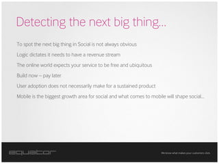 Detecting the next big thing…
To spot the next big thing in Social is not always obvious
Logic dictates it needs to have a revenue stream
The online world expects your service to be free and ubiquitous
Build now – pay later
User adoption does not necessarily make for a sustained product
Mobile is the biggest growth area for social and what comes to mobile will shape social…




                                                                   We know what makes your customers click.
 