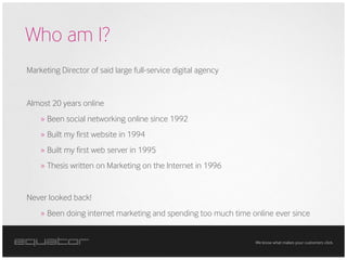 Who am I?
Marketing Director of said large full-service digital agency


Almost 20 years online
    » Been social networking online since 1992
    » Built my first website in 1994
    » Built my first web server in 1995
    » Thesis written on Marketing on the Internet in 1996


Never looked back!
    » Been doing internet marketing and spending too much time online ever since


                                                                We know what makes your customers click.
 