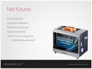 Net futures
Cloud computing
Free access everywhere
Internet in every device
Content on demand
This isn’t a case of what’s hot…
    » EVERYTHING will be HOT!




                                   We know what makes your customers click.
 