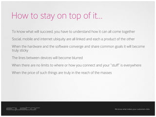 How to stay on top of it…
To know what will succeed, you have to understand how it can all come together
Social, mobile and internet ubiquity are all linked and each a product of the other
When the hardware and the software converge and share common goals it will become
truly sticky
The lines between devices will become blurred
When there are no limits to where or how you connect and your “stuff” is everywhere
When the price of such things are truly in the reach of the masses




                                                                     We know what makes your customers click.
 