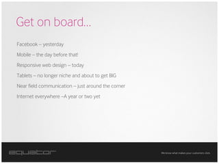 Get on board…
Facebook – yesterday
Mobile – the day before that!
Responsive web design – today
Tablets – no longer niche and about to get BIG
Near field communication – just around the corner
Internet everywhere –A year or two yet




                                                    We know what makes your customers click.
 