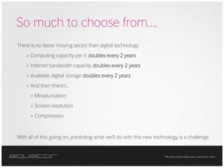 So much to choose from….
There is no faster moving sector than digital technology
    » Computing capacity per £ doubles every 2 years
    » Internet bandwidth capacity doubles every 2 years
    » Available digital storage doubles every 2 years
    » And then there’s...
      » Miniaturisation
      » Screen resolution
      » Compression


With all of this going on, predicting what we’ll do with this new technology is a challenge


                                                                      We know what makes your customers click.
 