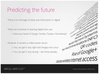 Predicting the future
There is no shortage of ideas and enthusiasm in digital


There are hundreds of aspiring digital start-ups
    » Have you heard of Zynga, Yandex, Taobao, HomeAway?


However, it remains a rollercoaster sector
    » You can get it very right (ask Sergey and Larry)
    » You can get it very wrong – ask these people…




                                                           We know what makes your customers click.
 