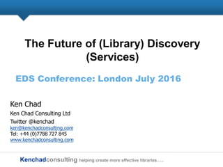 Kenchadconsulting helping create more effective libraries…..
The Future of (Library) Discovery
(Services)
EDS Conference: London July 2016
Ken Chad
Ken Chad Consulting Ltd
Twitter @kenchad
ken@kenchadconsulting.com
Tel: +44 (0)7788 727 845
www.kenchadconsulting.com
 