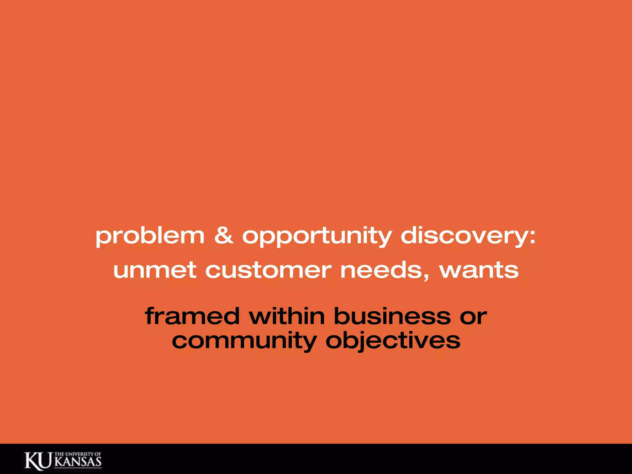 problem & opportunity discovery:
 unmet customer needs, wants
   framed within business or
     community objectives
 