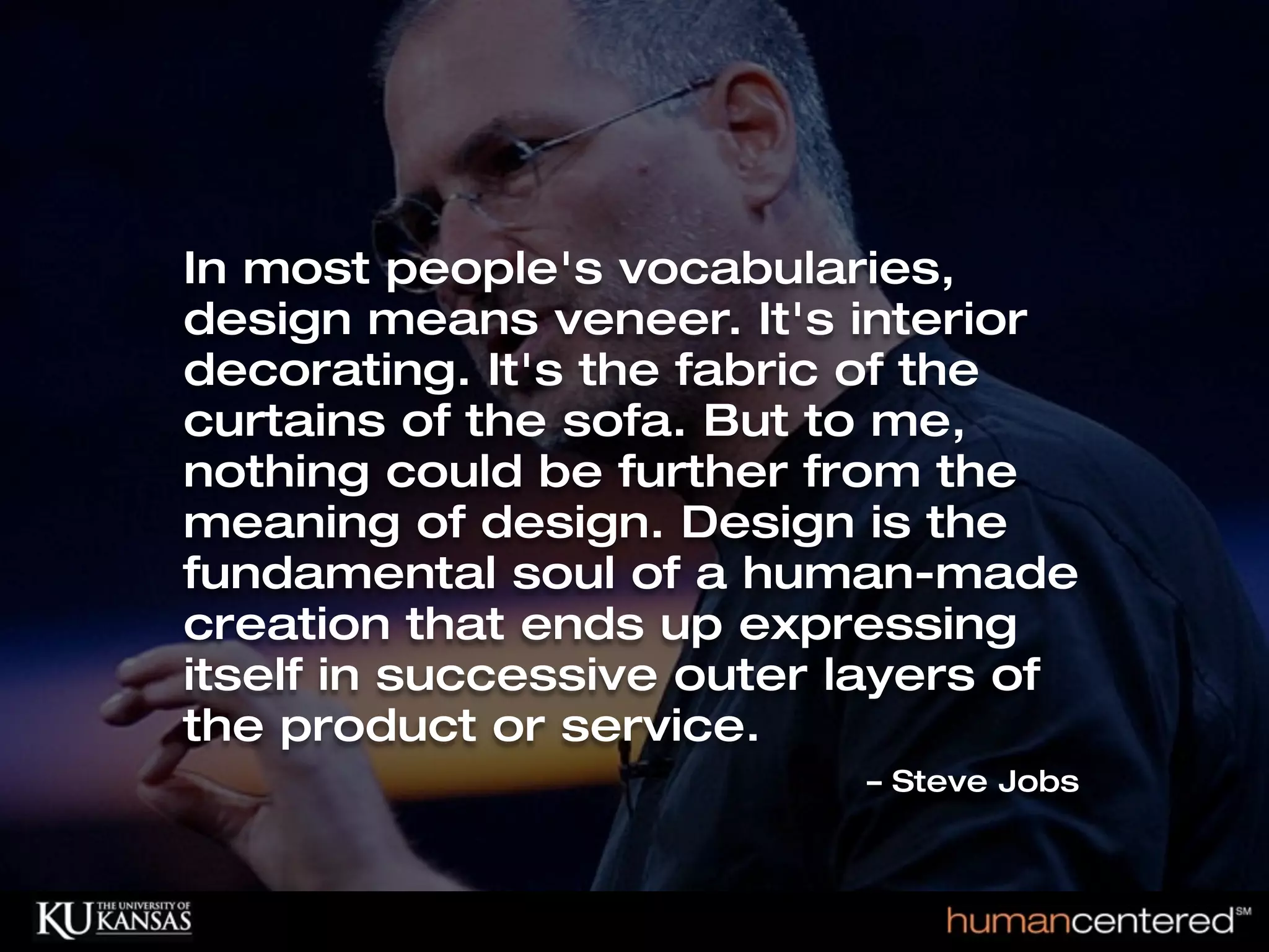 In most people's vocabularies,
                             design means veneer. It's interior
                             decorating. It's the fabric of the
                             curtains of the sofa. But to me,
                             nothing could be further from the
                             meaning of design. Design is the
                             fundamental soul of a human-made
                             creation that ends up expressing
                             itself in successive outer layers of
                             the product or service.
                                                        – Steve Jobs



© HumanCentered 2004, All Rights Reserved
 
