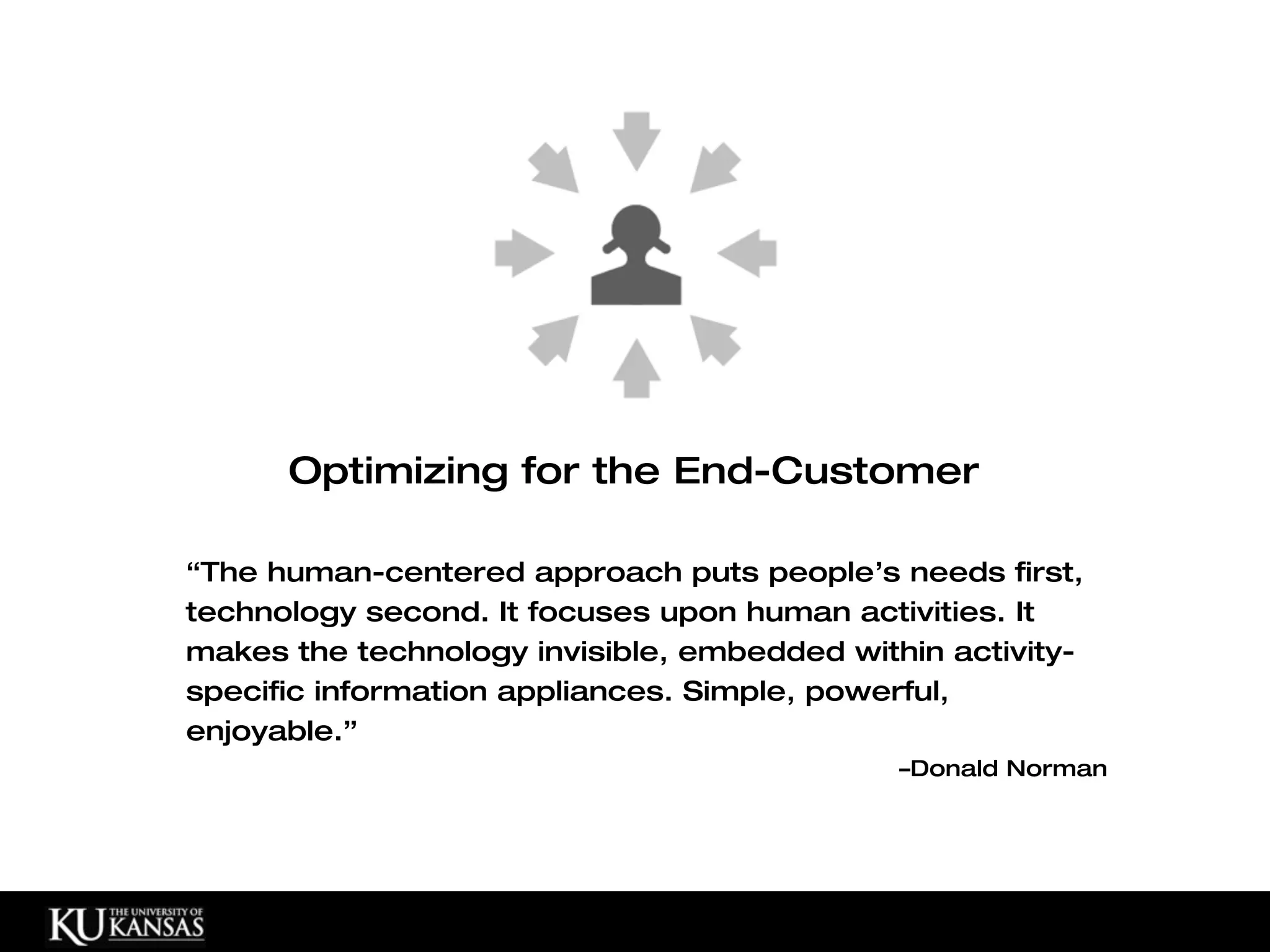 Optimizing for the End-Customer

“The human-centered approach puts people’s needs first,
technology second. It focuses upon human activities. It
makes the technology invisible, embedded within activity-
specific information appliances. Simple, powerful,
enjoyable.”
                                             –Donald Norman
 