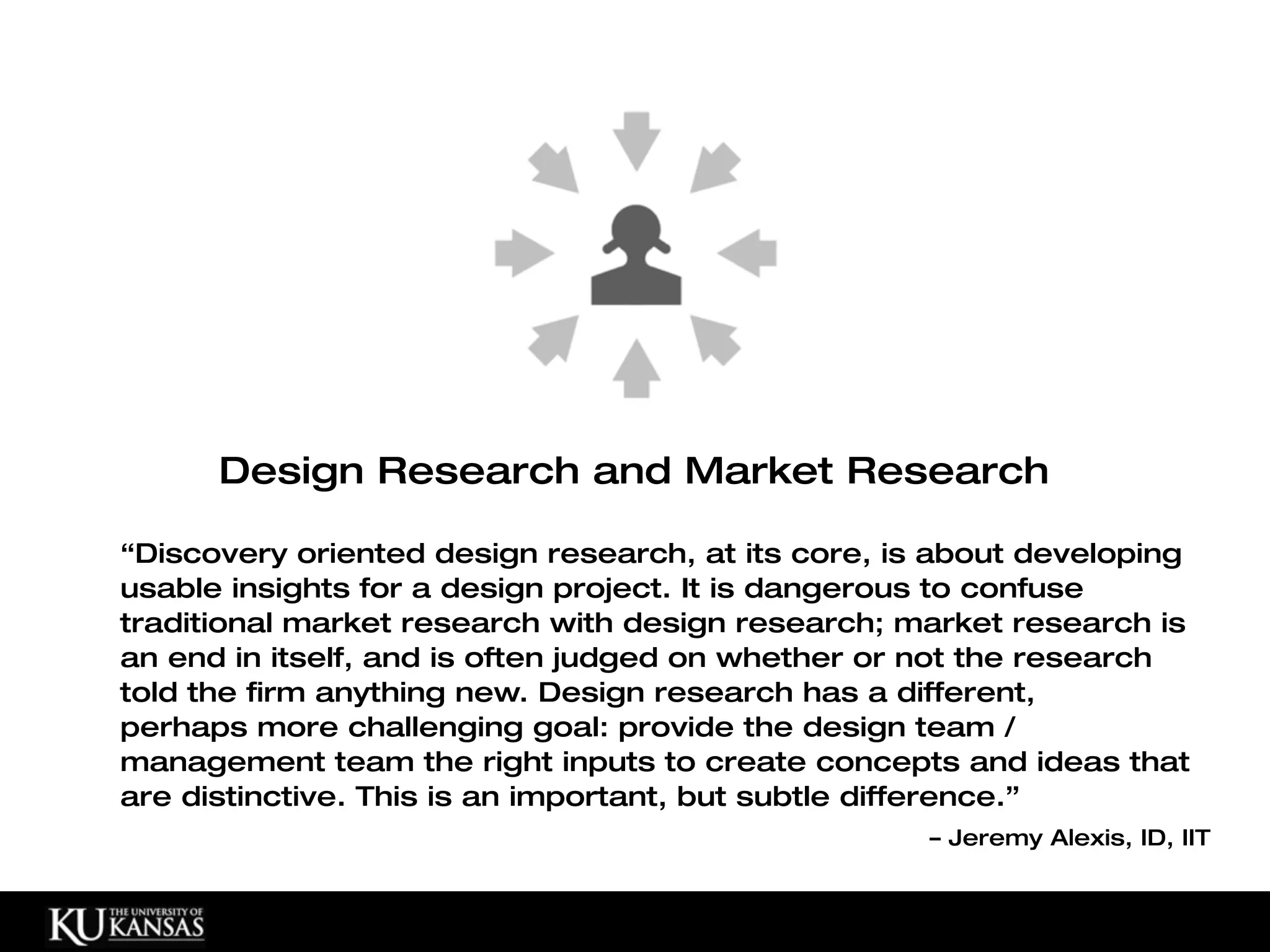 Design Research and Market Research

“Discovery oriented design research, at its core, is about developing
usable insights for a design project. It is dangerous to confuse
traditional market research with design research; market research is
an end in itself, and is often judged on whether or not the research
told the firm anything new. Design research has a different,
perhaps more challenging goal: provide the design team /
management team the right inputs to create concepts and ideas that
are distinctive. This is an important, but subtle difference.”
                                                    – Jeremy Alexis, ID, IIT
 