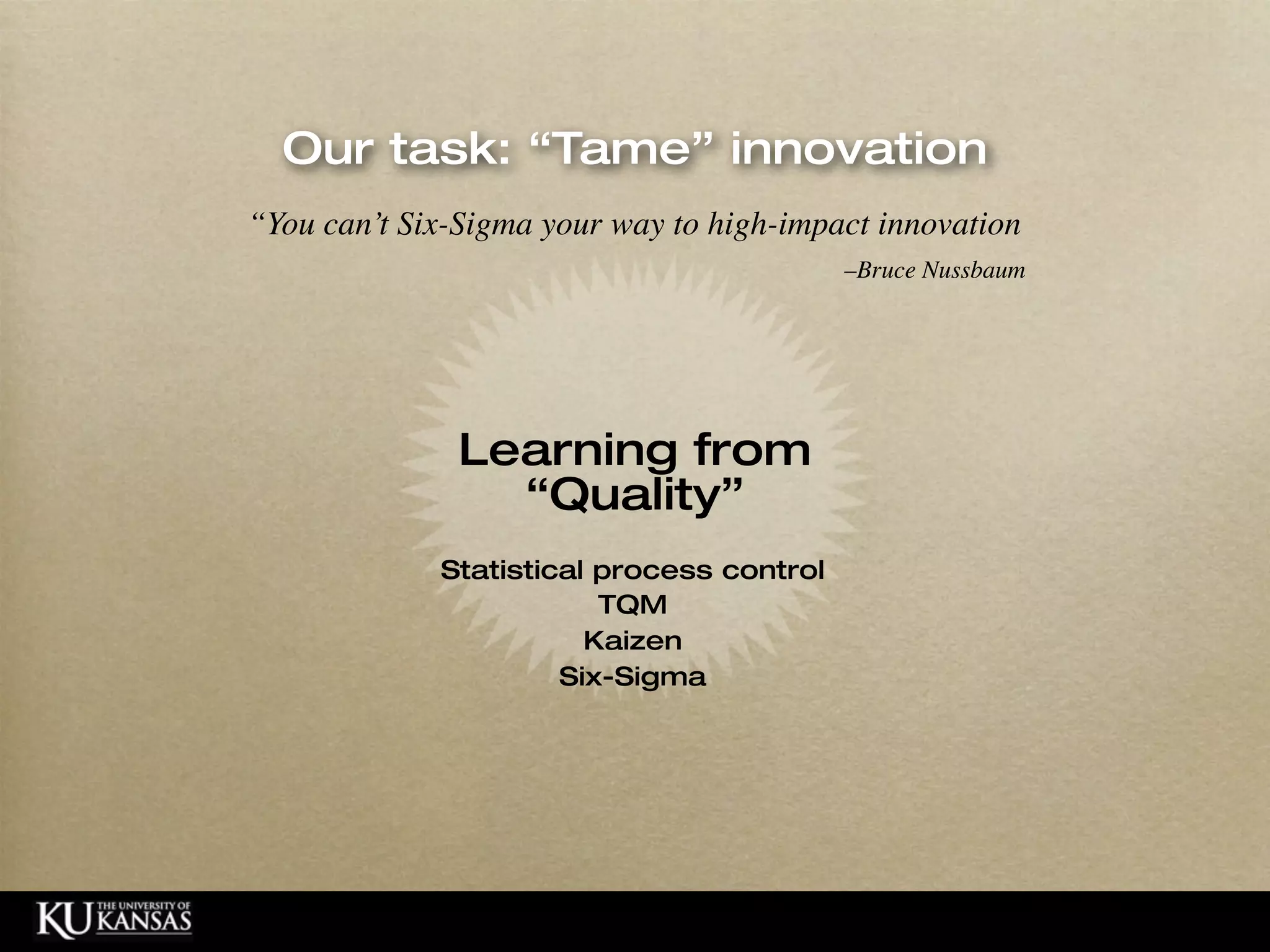 Our task: “Tame” innovation
                                            “You can’t Six-Sigma your way to high-impact innovation
                                                                                       –Bruce Nussbaum




                                                           Learning from
                                                             “Quality”
                                                         Statistical process control
                                                                     TQM
                                                                    Kaizen
                                                                  Six-Sigma




© HumanCentered 2004, All Rights Reserved
 