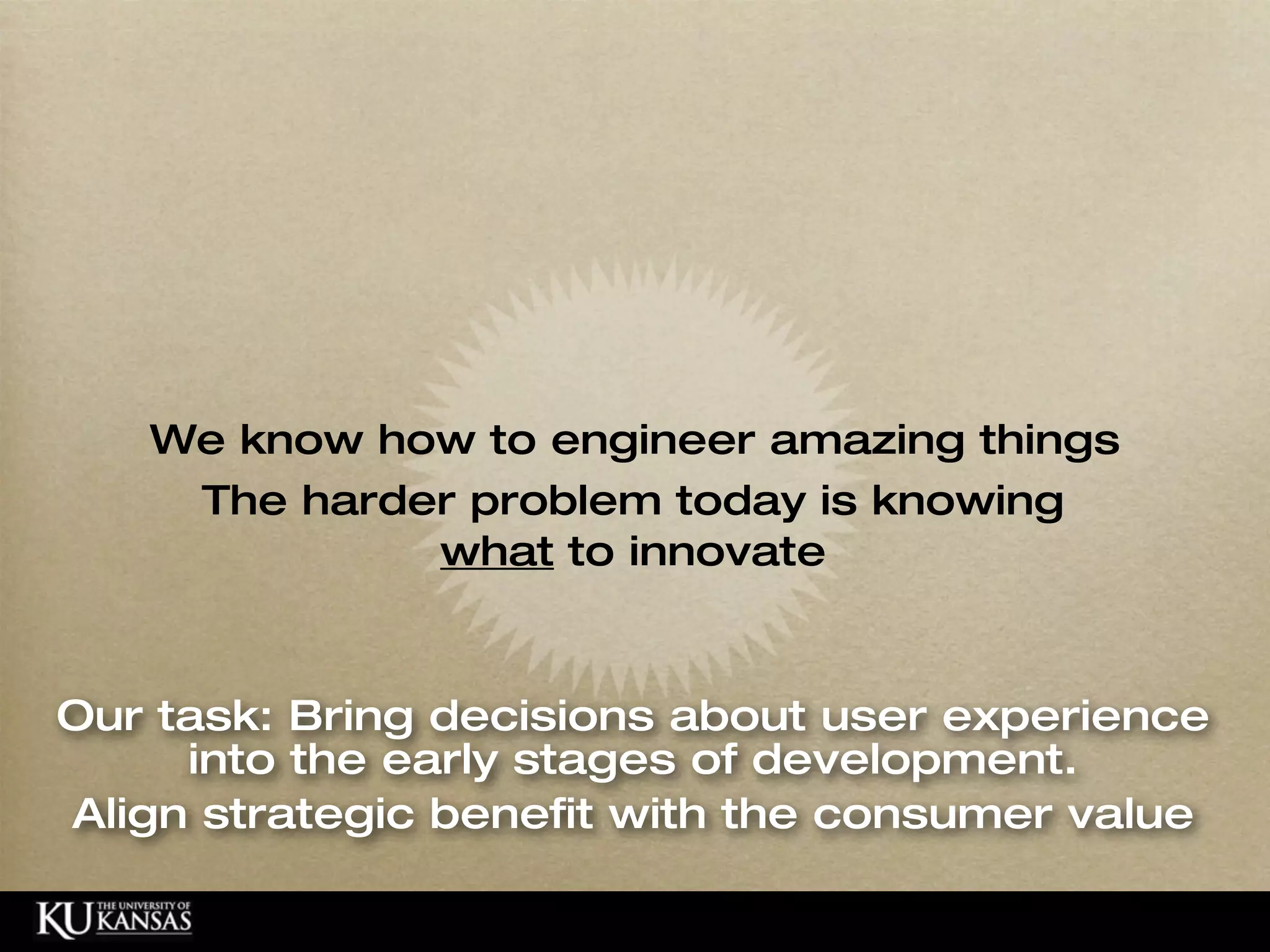 We know how to engineer amazing things
                       The harder problem today is knowing
                                what to innovate



    Our task: Bring decisions about user experience
         into the early stages of development.
    Align strategic benefit with the consumer value

© HumanCentered 2004, All Rights Reserved
 