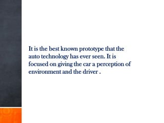 It is the best known prototype that the
auto technology has ever seen. It is
focused on giving the car a perception of
environment and the driver .
 